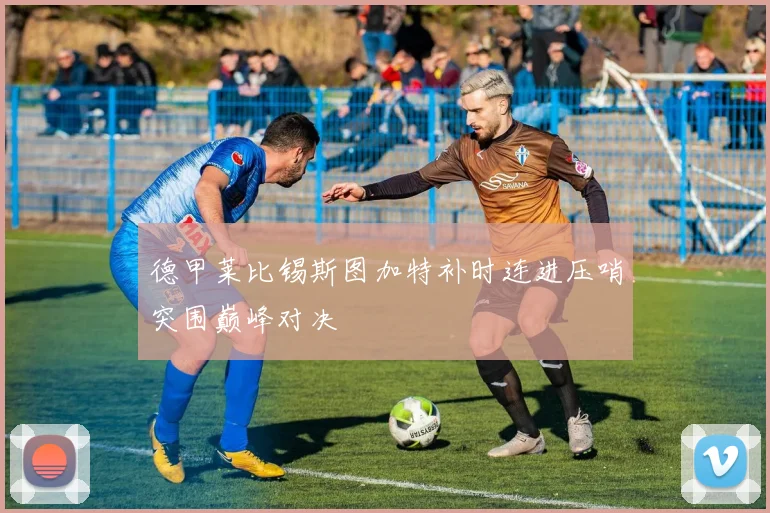 德甲莱比锡斯图加特补时连进压哨突围巅峰对决
