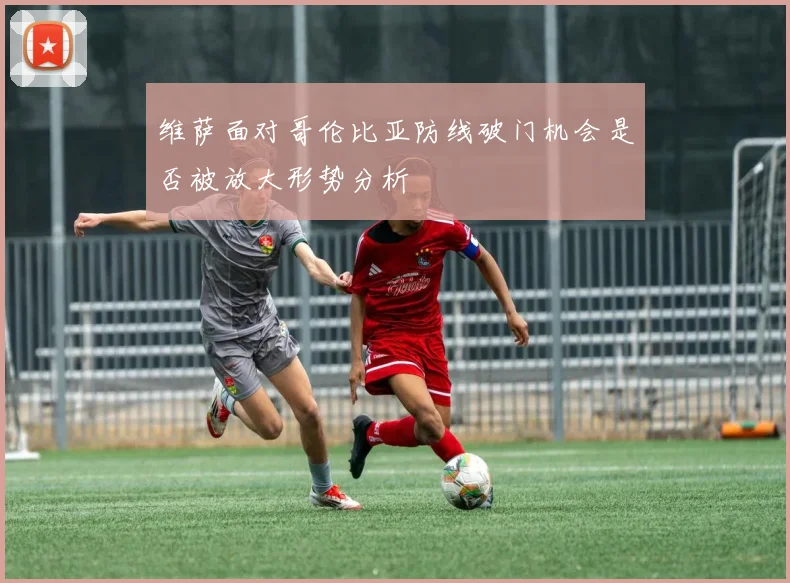 维萨面对哥伦比亚防线破门机会是否被放大形势分析