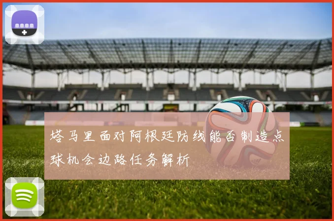 塔马里面对阿根廷防线能否制造点球机会边路任务解析