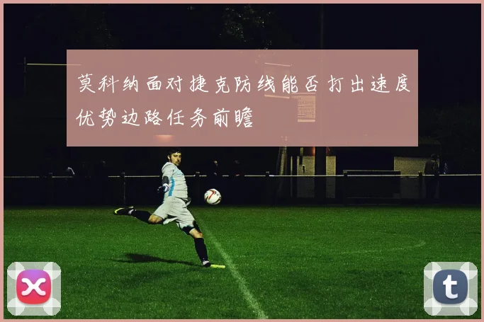莫科纳面对捷克防线能否打出速度优势边路任务前瞻