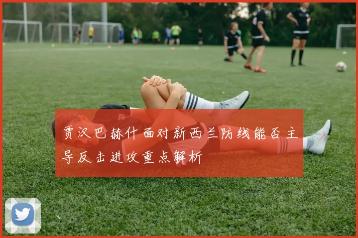 贾汉巴赫什面对新西兰防线能否主导反击进攻重点解析