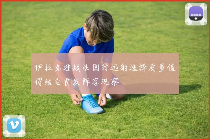 伊拉克迎战法国时远射选择质量值得结合首发阵容观察