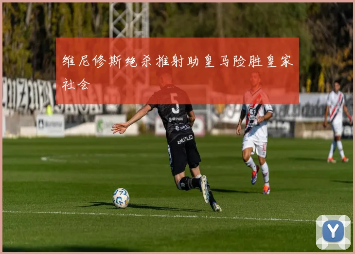 维尼修斯绝杀推射助皇马险胜皇家社会
