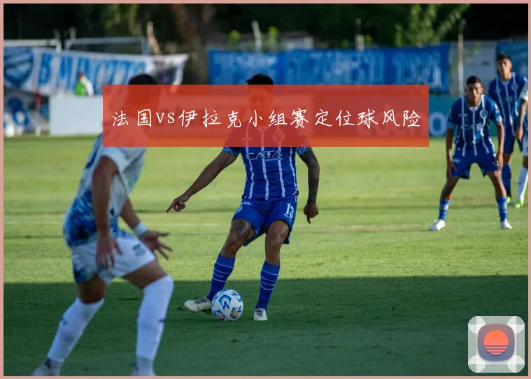 法国vs伊拉克小组赛定位球风险