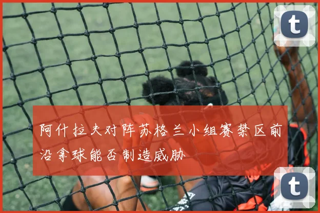 阿什拉夫对阵苏格兰小组赛禁区前沿拿球能否制造威胁