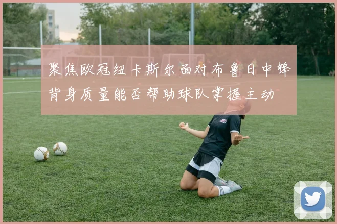 聚焦欧冠纽卡斯尔面对布鲁日中锋背身质量能否帮助球队掌握主动