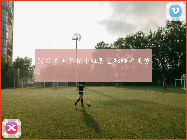 阿菲夫世界杯小组赛金靴赔率走势