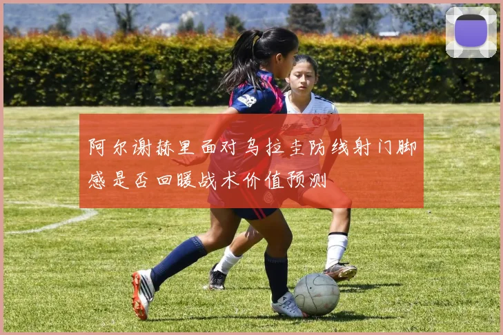 阿尔谢赫里面对乌拉圭防线射门脚感是否回暖战术价值预测