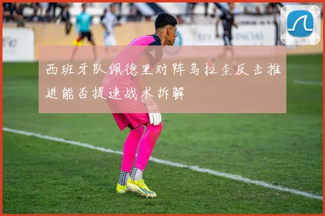 西班牙队佩德里对阵乌拉圭反击推进能否提速战术拆解