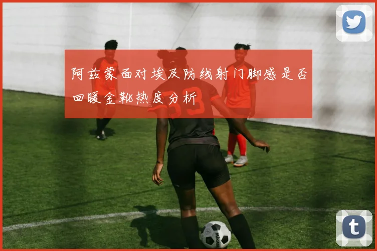 阿兹蒙面对埃及防线射门脚感是否回暖金靴热度分析