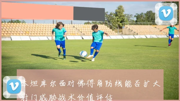 本坦库尔面对佛得角防线能否扩大射门威胁战术价值评估