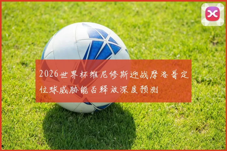 2026世界杯维尼修斯迎战摩洛哥定位球威胁能否释放深度预测