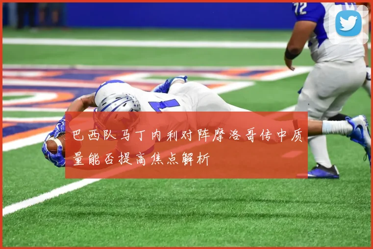 巴西队马丁内利对阵摩洛哥传中质量能否提高焦点解析