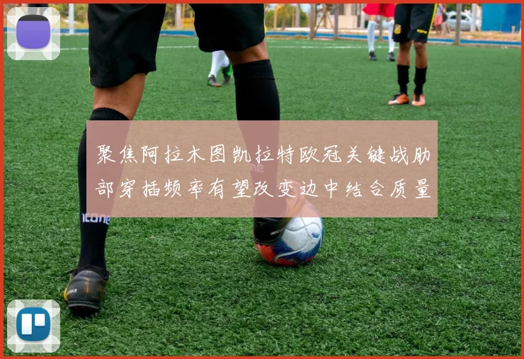聚焦阿拉木图凯拉特欧冠关键战肋部穿插频率有望改变边中结合质量