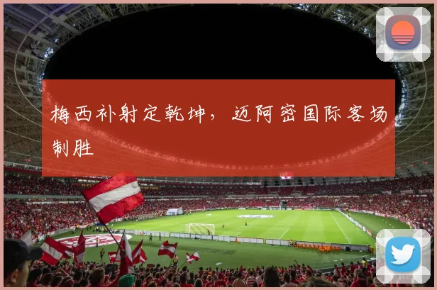 梅西补射定乾坤，迈阿密国际客场制胜