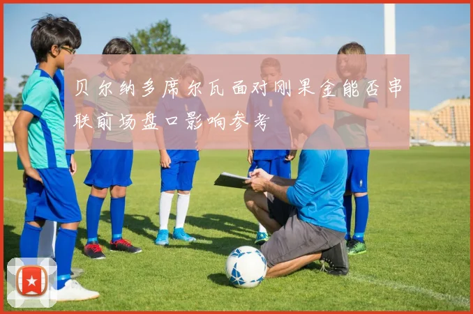 贝尔纳多席尔瓦面对刚果金能否串联前场盘口影响参考