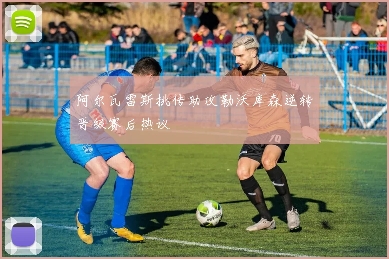 阿尔瓦雷斯挑传助攻勒沃库森逆转晋级赛后热议
