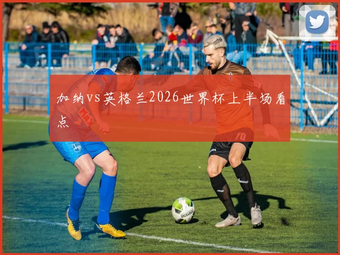 加纳vs英格兰2026世界杯上半场看点