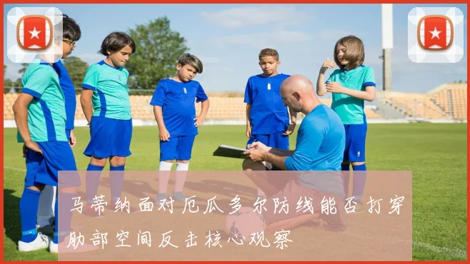 马蒂纳面对厄瓜多尔防线能否打穿肋部空间反击核心观察