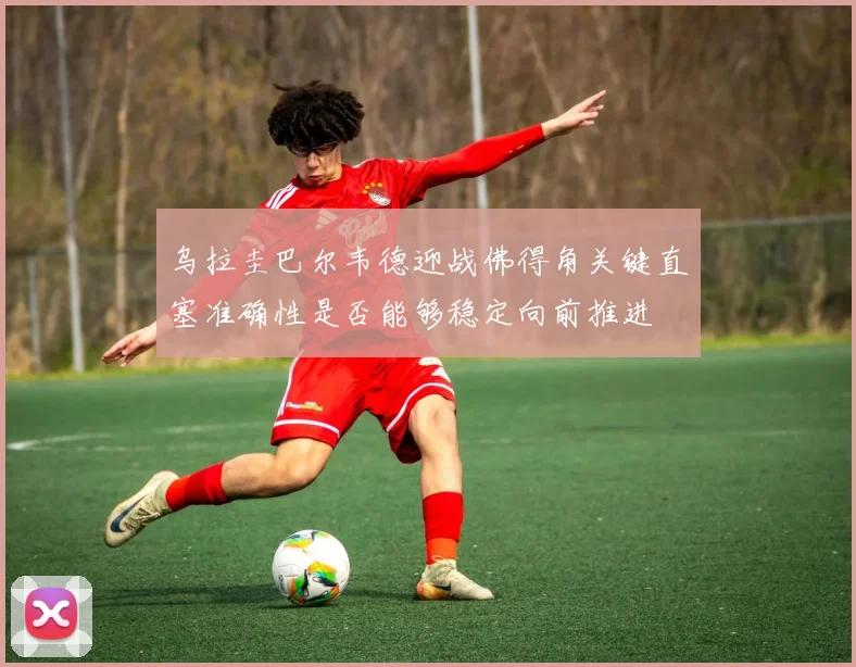 乌拉圭巴尔韦德迎战佛得角关键直塞准确性是否能够稳定向前推进