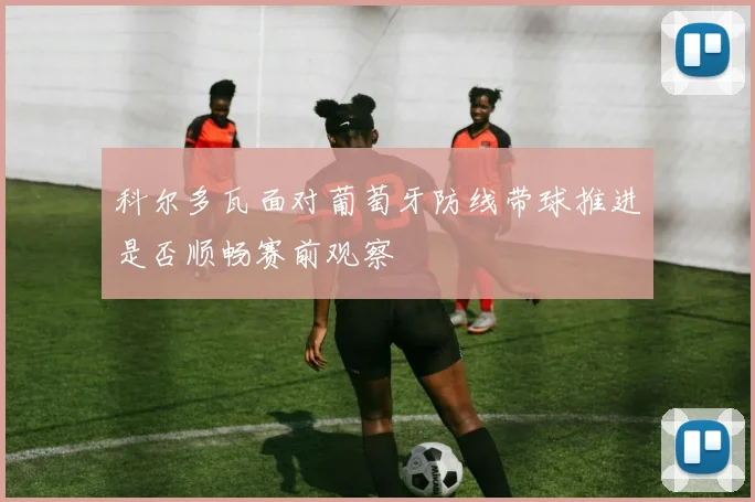 科尔多瓦面对葡萄牙防线带球推进是否顺畅赛前观察