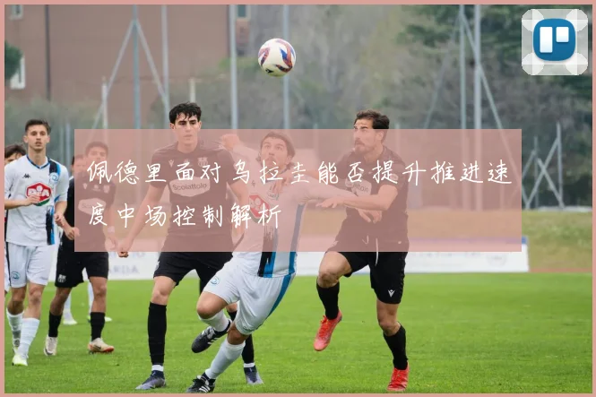 佩德里面对乌拉圭能否提升推进速度中场控制解析