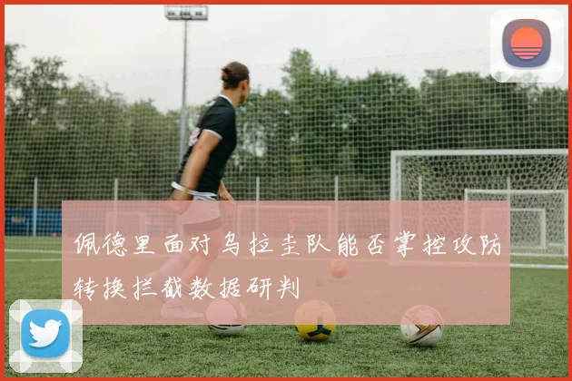 佩德里面对乌拉圭队能否掌控攻防转换拦截数据研判