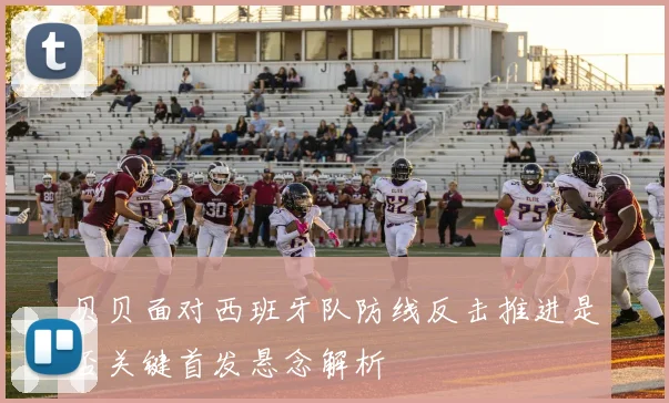 贝贝面对西班牙队防线反击推进是否关键首发悬念解析