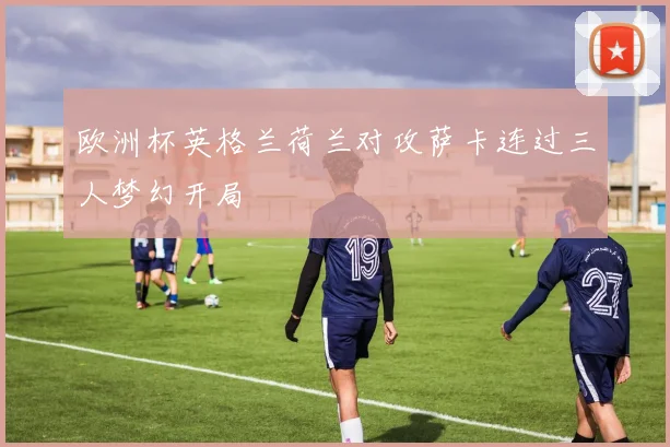欧洲杯英格兰荷兰对攻萨卡连过三人梦幻开局