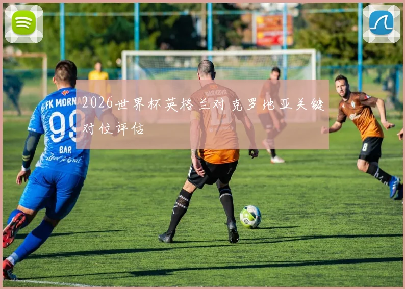 2026世界杯英格兰对克罗地亚关键对位评估