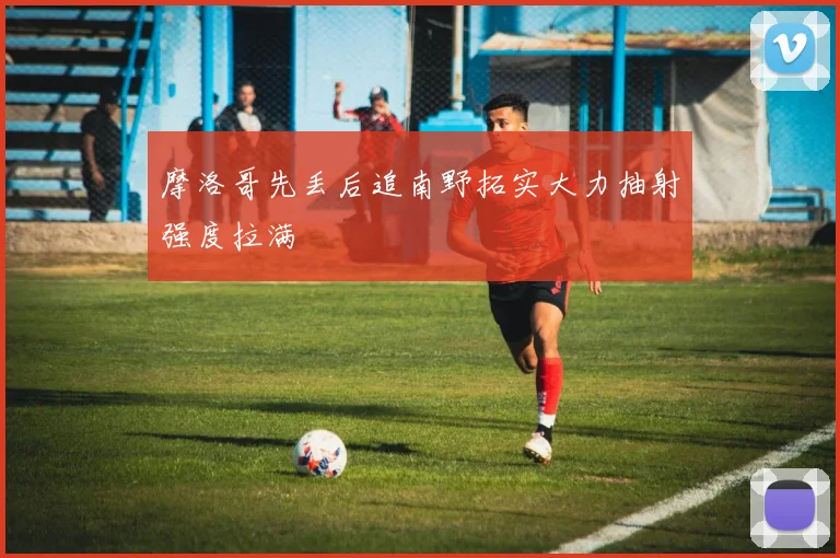 摩洛哥先丢后追南野拓实大力抽射强度拉满
