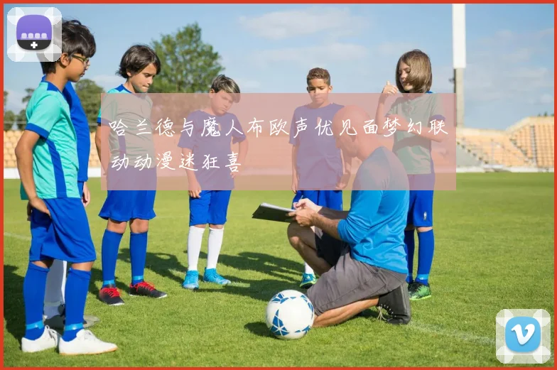 哈兰德与魔人布欧声优见面梦幻联动动漫迷狂喜