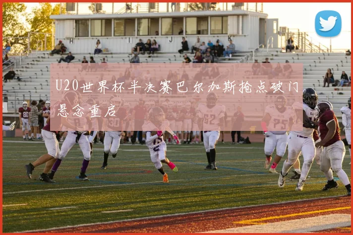 U20世界杯半决赛巴尔加斯抢点破门悬念重启