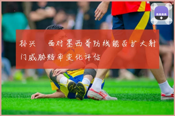 孙兴慜面对墨西哥防线能否扩大射门威胁赔率变化评估