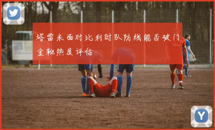 塔雷米面对比利时队防线能否破门金靴热度评估