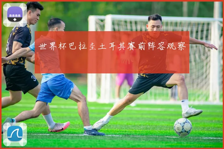 世界杯巴拉圭土耳其赛前阵容观察