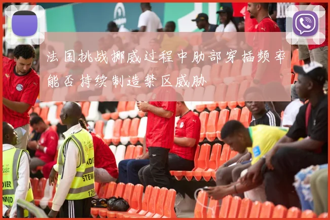 法国挑战挪威过程中肋部穿插频率能否持续制造禁区威胁