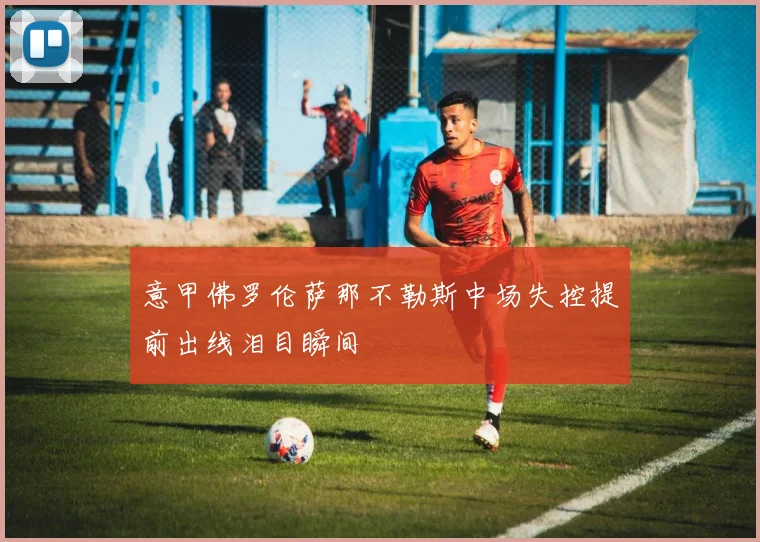 意甲佛罗伦萨那不勒斯中场失控提前出线泪目瞬间