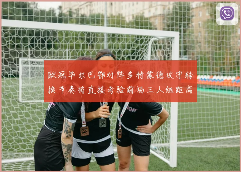 欧冠毕尔巴鄂对阵多特蒙德攻守转换节奏将直接考验前场三人组距离