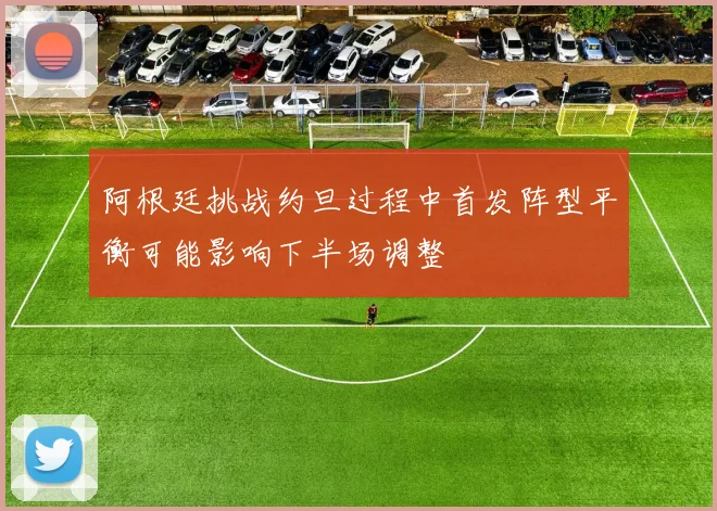 阿根廷挑战约旦过程中首发阵型平衡可能影响下半场调整