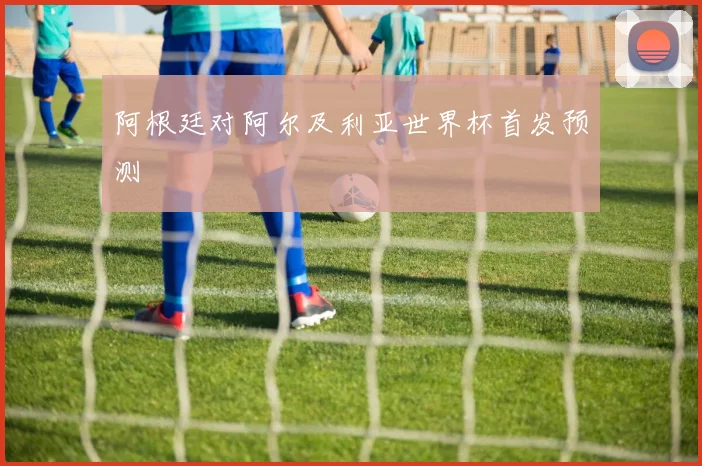 阿根廷对阿尔及利亚世界杯首发预测