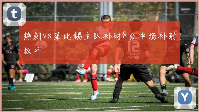 热刺vs莱比锡主队补时8分中场补射扳平