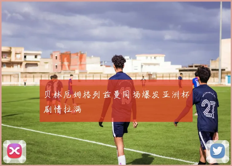贝林厄姆格列兹曼同场爆发亚洲杯剧情拉满