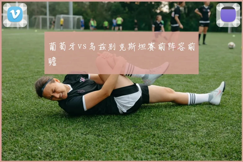 葡萄牙vs乌兹别克斯坦赛前阵容前瞻