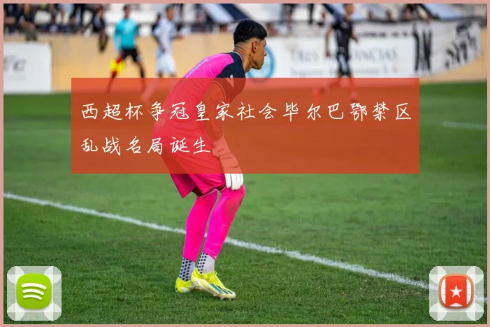 西超杯争冠皇家社会毕尔巴鄂禁区乱战名局诞生