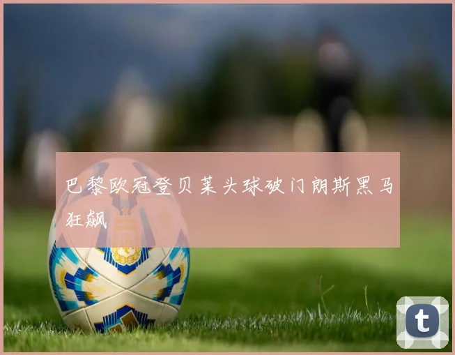 巴黎欧冠登贝莱头球破门朗斯黑马狂飙