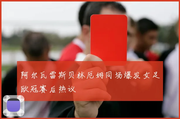 阿尔瓦雷斯贝林厄姆同场爆发女足欧冠赛后热议