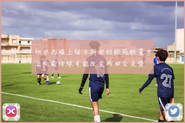 切尔西碰上纽卡斯尔的欧冠较量中卫向前传球可能改变两回合走势
