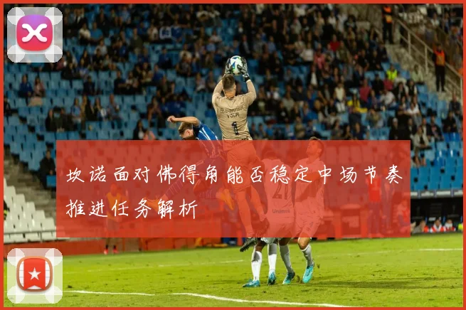 坎诺面对佛得角能否稳定中场节奏推进任务解析
