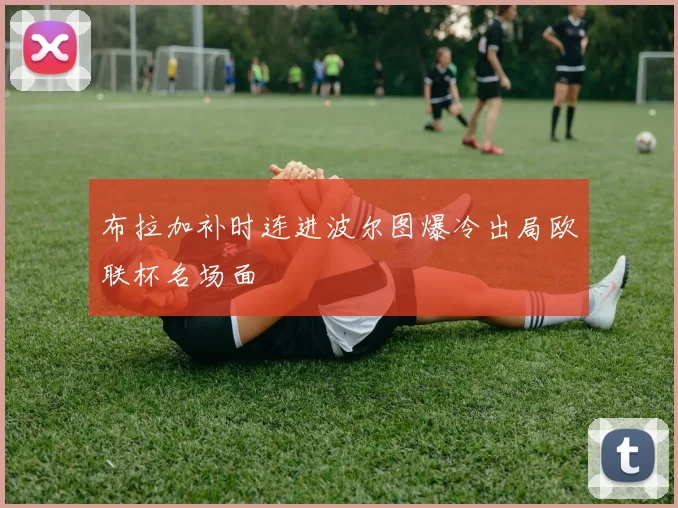 布拉加补时连进波尔图爆冷出局欧联杯名场面